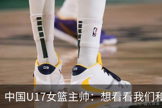 中国U17女篮主帅：想看看我们和世界篮球的差距 默契程度有待提高